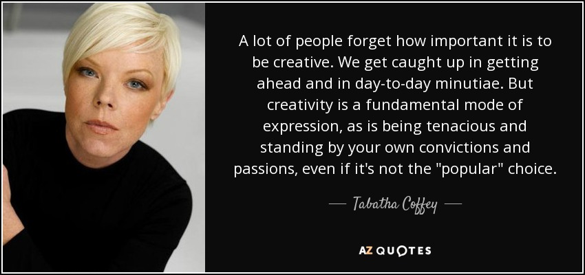 A lot of people forget how important it is to be creative. We get caught up in getting ahead and in day-to-day minutiae. But creativity is a fundamental mode of expression, as is being tenacious and standing by your own convictions and passions, even if it's not the 