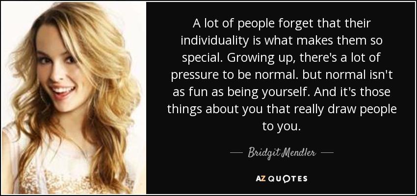 A lot of people forget that their individuality is what makes them so special. Growing up, there's a lot of pressure to be normal. but normal isn't as fun as being yourself. And it's those things about you that really draw people to you. - Bridgit Mendler