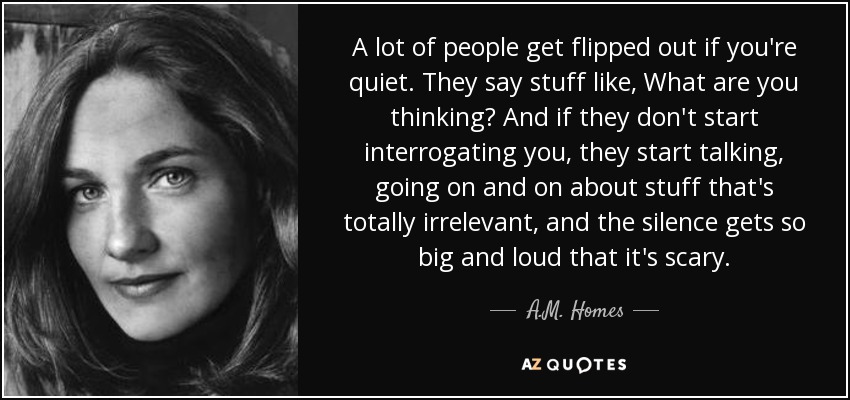 A lot of people get flipped out if you're quiet. They say stuff like, What are you thinking? And if they don't start interrogating you, they start talking, going on and on about stuff that's totally irrelevant, and the silence gets so big and loud that it's scary. - A.M. Homes