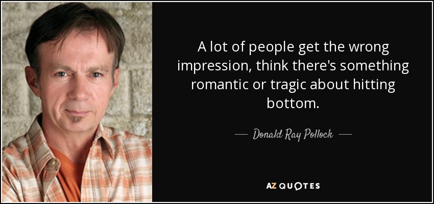 A lot of people get the wrong impression, think there's something romantic or tragic about hitting bottom. - Donald Ray Pollock