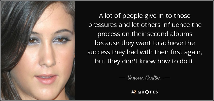A lot of people give in to those pressures and let others influence the process on their second albums because they want to achieve the success they had with their first again, but they don't know how to do it. - Vanessa Carlton