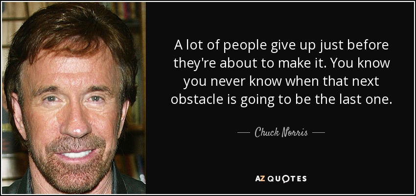 A lot of people give up just before they're about to make it. You know you never know when that next obstacle is going to be the last one. - Chuck Norris