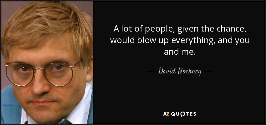 A lot of people, given the chance, would blow up everything, and you and me. - David Hockney