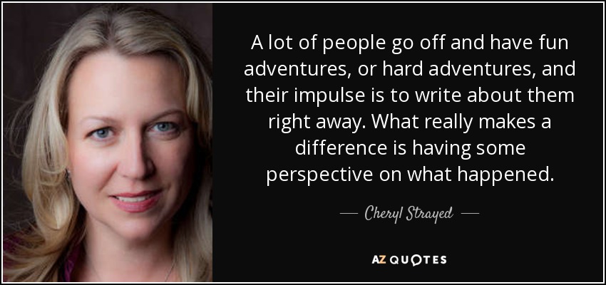 A lot of people go off and have fun adventures, or hard adventures, and their impulse is to write about them right away. What really makes a difference is having some perspective on what happened. - Cheryl Strayed