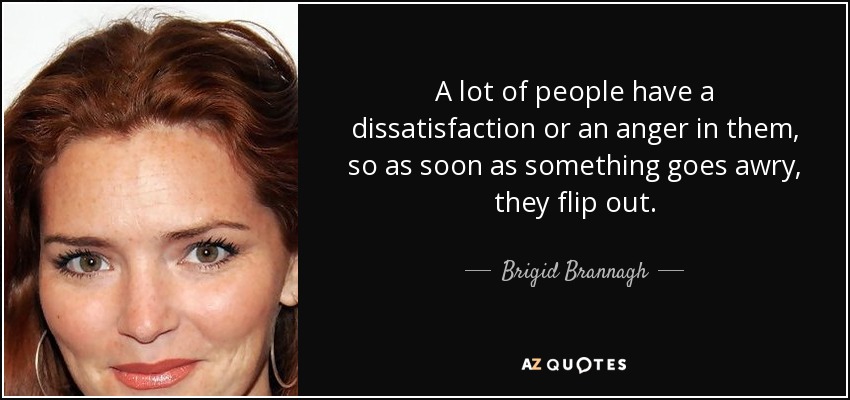 A lot of people have a dissatisfaction or an anger in them, so as soon as something goes awry, they flip out. - Brigid Brannagh