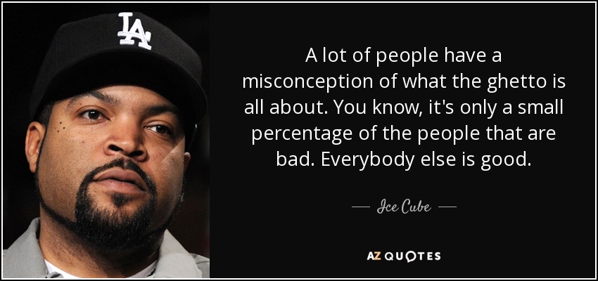 A lot of people have a misconception of what the ghetto is all about. You know, it's only a small percentage of the people that are bad. Everybody else is good. - Ice Cube