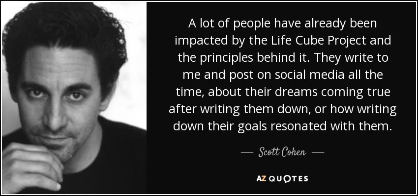 A lot of people have already been impacted by the Life Cube Project and the principles behind it. They write to me and post on social media all the time, about their dreams coming true after writing them down, or how writing down their goals resonated with them. - Scott Cohen