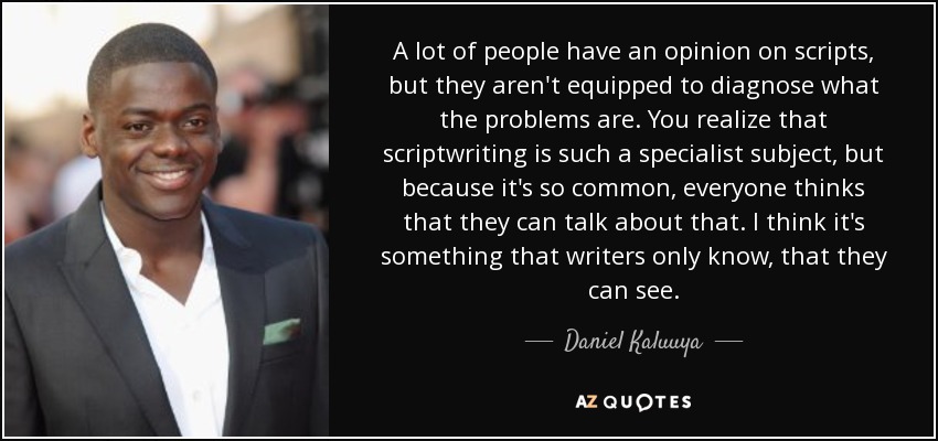 A lot of people have an opinion on scripts, but they aren't equipped to diagnose what the problems are. You realize that scriptwriting is such a specialist subject, but because it's so common, everyone thinks that they can talk about that. I think it's something that writers only know, that they can see. - Daniel Kaluuya