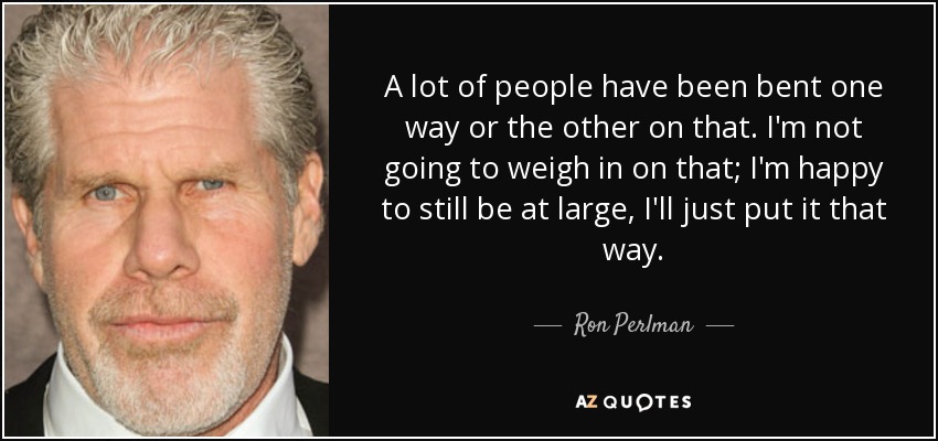 A lot of people have been bent one way or the other on that. I'm not going to weigh in on that; I'm happy to still be at large, I'll just put it that way. - Ron Perlman