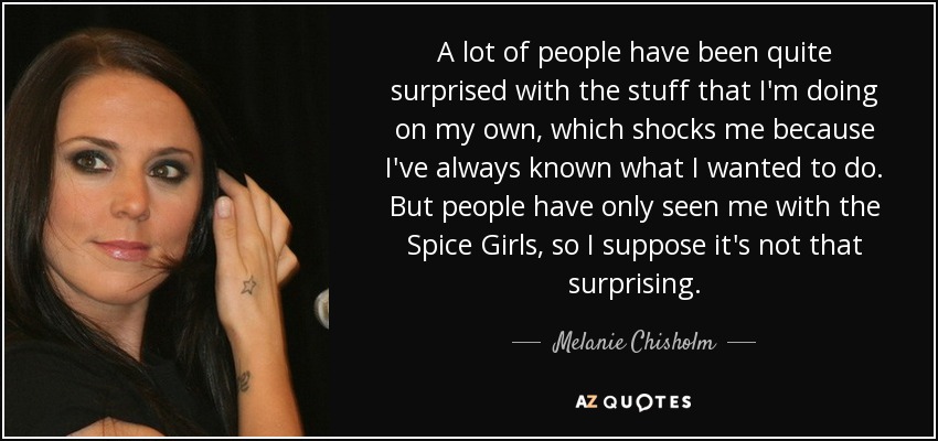 A lot of people have been quite surprised with the stuff that I'm doing on my own, which shocks me because I've always known what I wanted to do. But people have only seen me with the Spice Girls, so I suppose it's not that surprising. - Melanie Chisholm