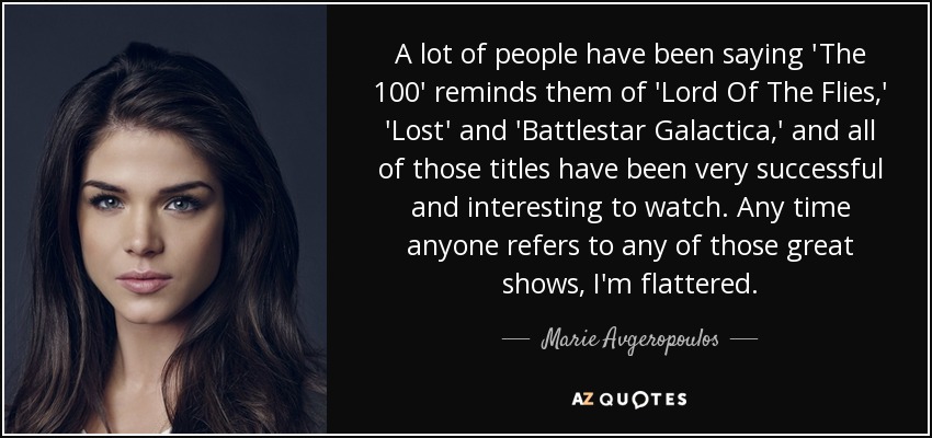 A lot of people have been saying 'The 100' reminds them of 'Lord Of The Flies,' 'Lost' and 'Battlestar Galactica,' and all of those titles have been very successful and interesting to watch. Any time anyone refers to any of those great shows, I'm flattered. - Marie Avgeropoulos