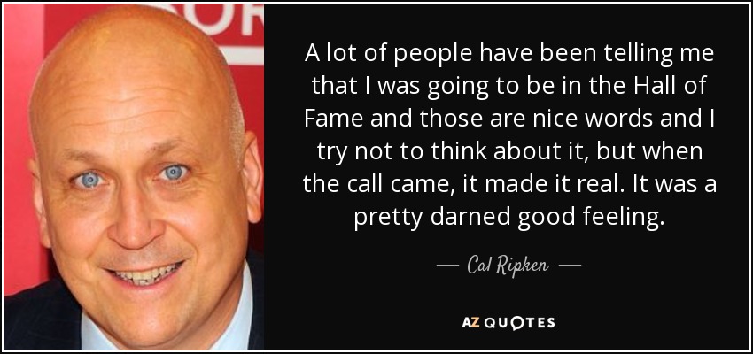 A lot of people have been telling me that I was going to be in the Hall of Fame and those are nice words and I try not to think about it, but when the call came, it made it real. It was a pretty darned good feeling. - Cal Ripken, Jr.