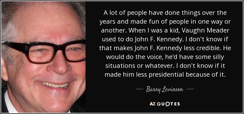 A lot of people have done things over the years and made fun of people in one way or another. When I was a kid, Vaughn Meader used to do John F. Kennedy. I don't know if that makes John F. Kennedy less credible. He would do the voice, he'd have some silly situations or whatever. I don't know if it made him less presidential because of it. - Barry Levinson