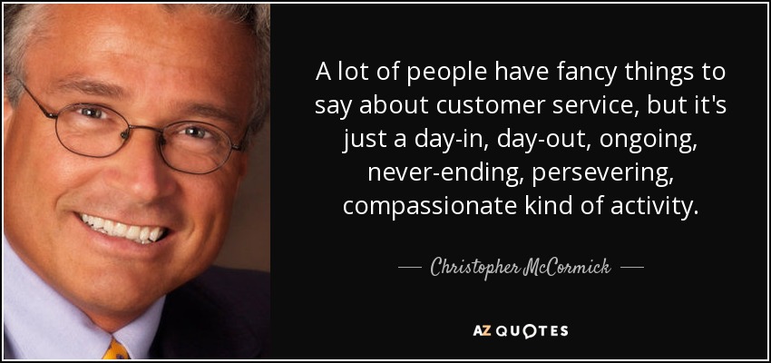 A lot of people have fancy things to say about customer service, but it's just a day-in, day-out, ongoing, never-ending, persevering, compassionate kind of activity. - Christopher McCormick