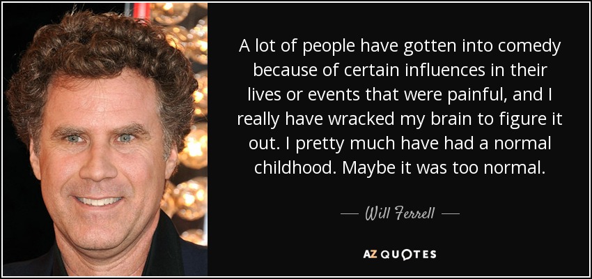 A lot of people have gotten into comedy because of certain influences in their lives or events that were painful, and I really have wracked my brain to figure it out. I pretty much have had a normal childhood. Maybe it was too normal. - Will Ferrell