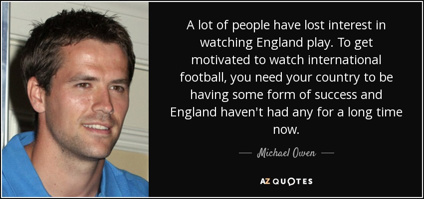 A lot of people have lost interest in watching England play. To get motivated to watch international football, you need your country to be having some form of success and England haven't had any for a long time now. - Michael Owen