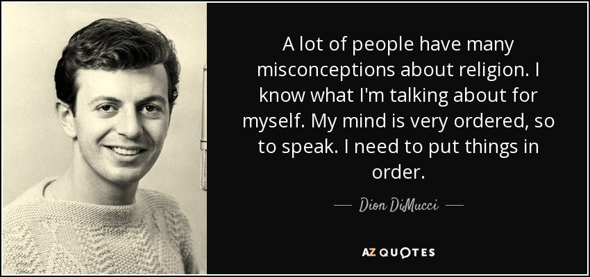 A lot of people have many misconceptions about religion. I know what I'm talking about for myself. My mind is very ordered, so to speak. I need to put things in order. - Dion DiMucci