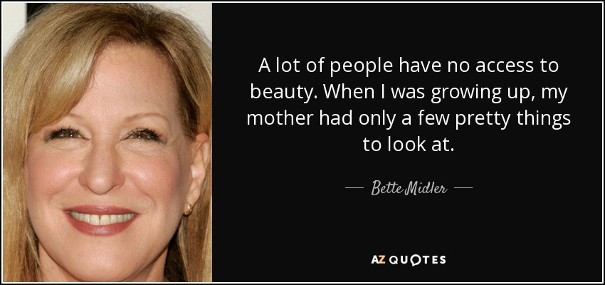A lot of people have no access to beauty. When I was growing up, my mother had only a few pretty things to look at. - Bette Midler