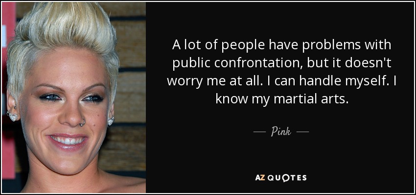 A lot of people have problems with public confrontation, but it doesn't worry me at all. I can handle myself. I know my martial arts. - Pink