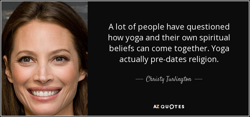 A lot of people have questioned how yoga and their own spiritual beliefs can come together. Yoga actually pre-dates religion. - Christy Turlington