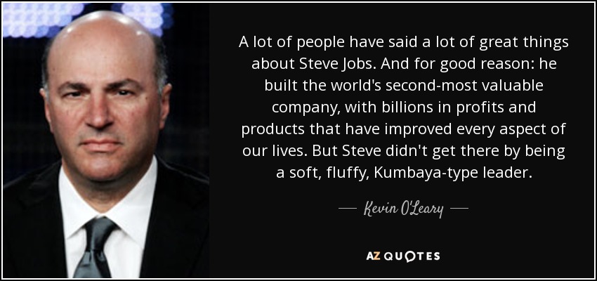 A lot of people have said a lot of great things about Steve Jobs. And for good reason: he built the world's second-most valuable company, with billions in profits and products that have improved every aspect of our lives. But Steve didn't get there by being a soft, fluffy, Kumbaya-type leader. - Kevin O'Leary