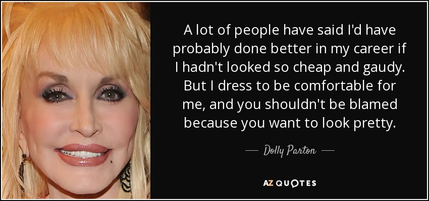 A lot of people have said I'd have probably done better in my career if I hadn't looked so cheap and gaudy. But I dress to be comfortable for me, and you shouldn't be blamed because you want to look pretty. - Dolly Parton