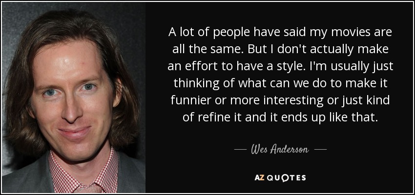 A lot of people have said my movies are all the same. But I don't actually make an effort to have a style. I'm usually just thinking of what can we do to make it funnier or more interesting or just kind of refine it and it ends up like that. - Wes Anderson
