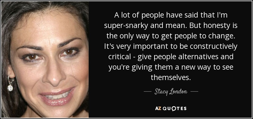 A lot of people have said that I'm super-snarky and mean. But honesty is the only way to get people to change. It's very important to be constructively critical - give people alternatives and you're giving them a new way to see themselves. - Stacy London