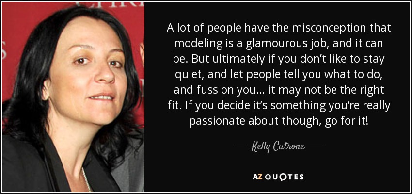A lot of people have the misconception that modeling is a glamourous job, and it can be. But ultimately if you don’t like to stay quiet, and let people tell you what to do, and fuss on you… it may not be the right fit. If you decide it’s something you’re really passionate about though, go for it! - Kelly Cutrone
