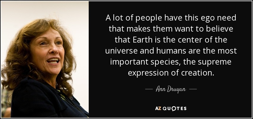 A lot of people have this ego need that makes them want to believe that Earth is the center of the universe and humans are the most important species, the supreme expression of creation. - Ann Druyan