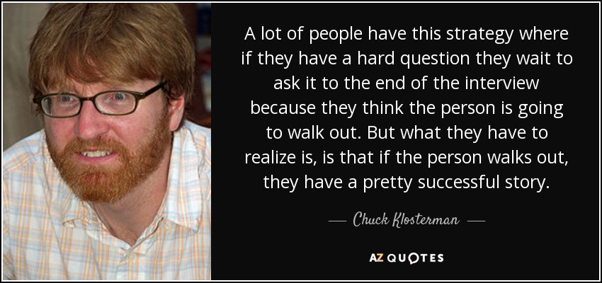 A lot of people have this strategy where if they have a hard question they wait to ask it to the end of the interview because they think the person is going to walk out. But what they have to realize is, is that if the person walks out, they have a pretty successful story. - Chuck Klosterman