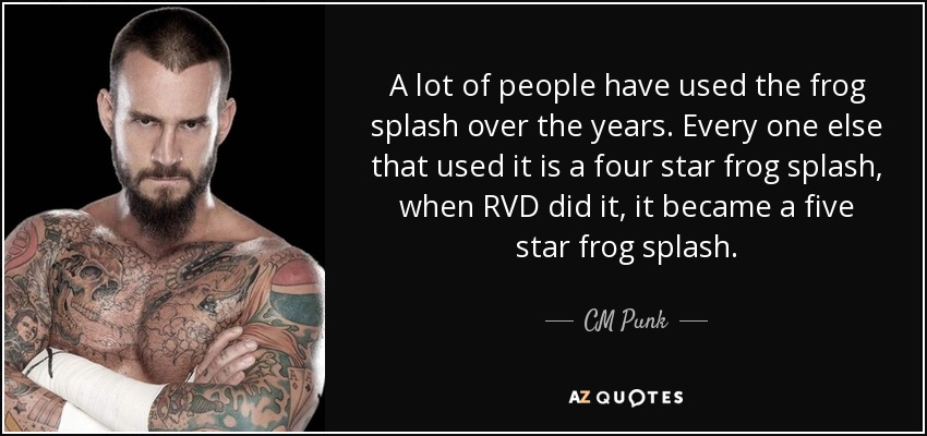 A lot of people have used the frog splash over the years. Every one else that used it is a four star frog splash, when RVD did it, it became a five star frog splash. - CM Punk