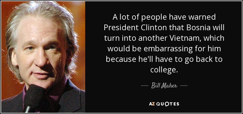 A lot of people have warned President Clinton that Bosnia will turn into another Vietnam, which would be embarrassing for him because he'll have to go back to college. - Bill Maher