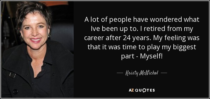 A lot of people have wondered what Ive been up to. I retired from my career after 24 years. My feeling was that it was time to play my biggest part - Myself! - Kristy McNichol