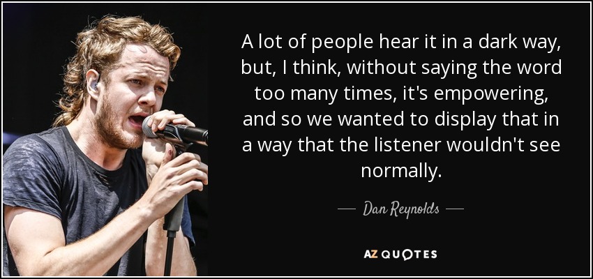 A lot of people hear it in a dark way, but, I think, without saying the word too many times, it's empowering, and so we wanted to display that in a way that the listener wouldn't see normally. - Dan Reynolds