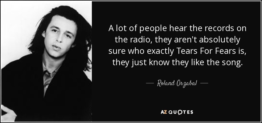 A lot of people hear the records on the radio, they aren't absolutely sure who exactly Tears For Fears is, they just know they like the song. - Roland Orzabal