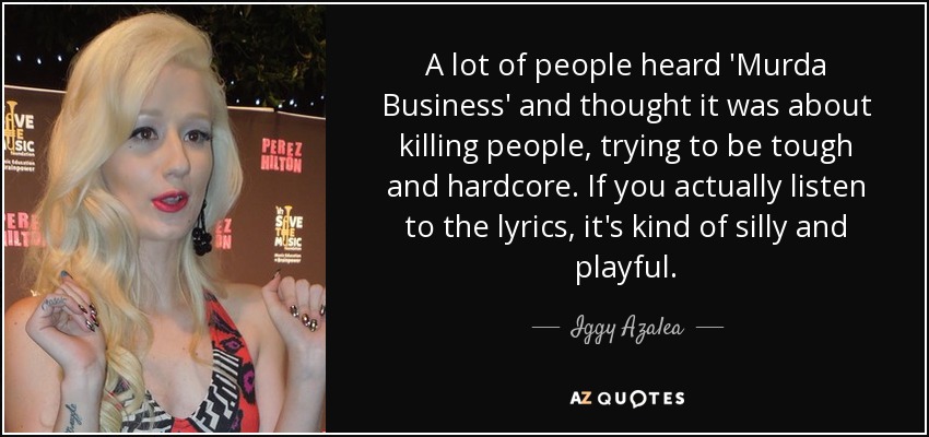 A lot of people heard 'Murda Business' and thought it was about killing people, trying to be tough and hardcore. If you actually listen to the lyrics, it's kind of silly and playful. - Iggy Azalea