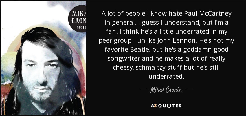 A lot of people I know hate Paul McCartney in general. I guess I understand, but I'm a fan. I think he's a little underrated in my peer group - unlike John Lennon. He's not my favorite Beatle, but he's a goddamn good songwriter and he makes a lot of really cheesy, schmaltzy stuff but he's still underrated. - Mikal Cronin