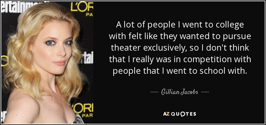 A lot of people I went to college with felt like they wanted to pursue theater exclusively, so I don't think that I really was in competition with people that I went to school with. - Gillian Jacobs