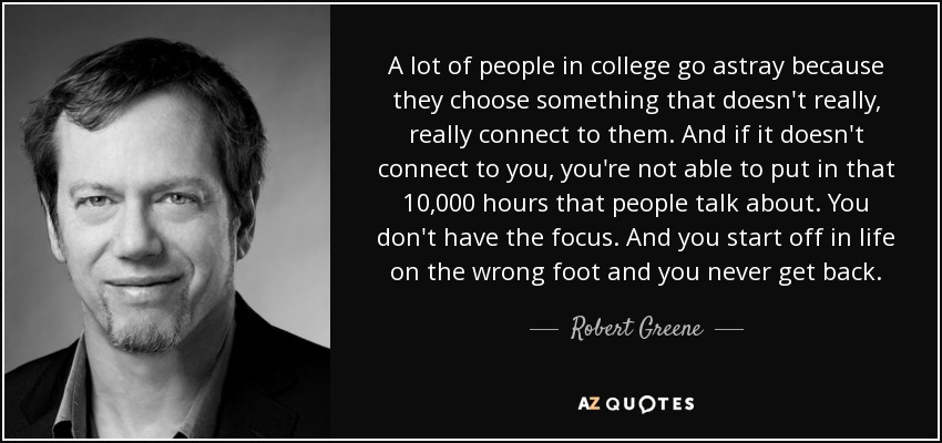 A lot of people in college go astray because they choose something that doesn't really, really connect to them. And if it doesn't connect to you, you're not able to put in that 10,000 hours that people talk about. You don't have the focus. And you start off in life on the wrong foot and you never get back. - Robert Greene