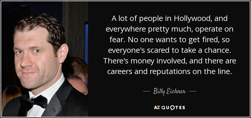 A lot of people in Hollywood, and everywhere pretty much, operate on fear. No one wants to get fired, so everyone's scared to take a chance. There's money involved, and there are careers and reputations on the line. - Billy Eichner