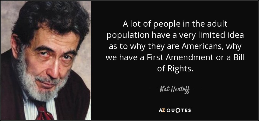 A lot of people in the adult population have a very limited idea as to why they are Americans, why we have a First Amendment or a Bill of Rights. - Nat Hentoff
