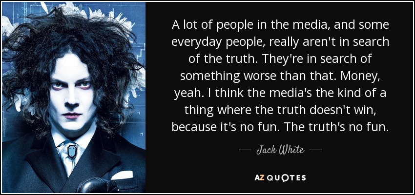 A lot of people in the media, and some everyday people, really aren't in search of the truth. They're in search of something worse than that. Money, yeah. I think the media's the kind of a thing where the truth doesn't win, because it's no fun. The truth's no fun. - Jack White