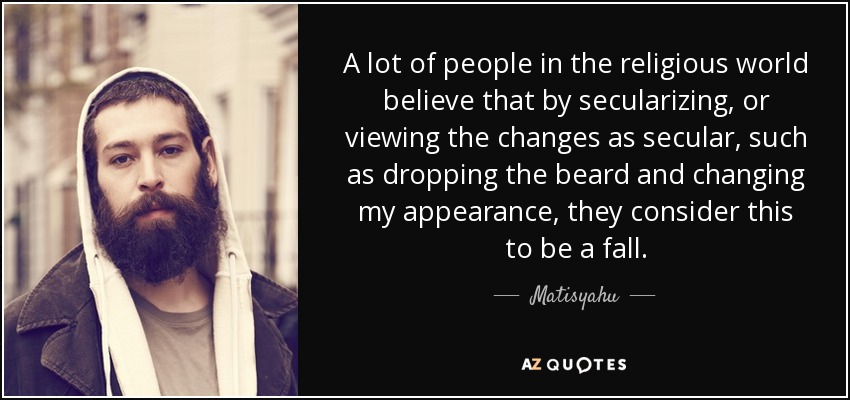 A lot of people in the religious world believe that by secularizing, or viewing the changes as secular, such as dropping the beard and changing my appearance, they consider this to be a fall. - Matisyahu