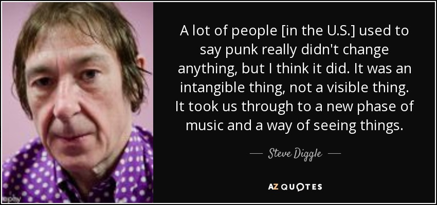 A lot of people [in the U.S.] used to say punk really didn't change anything, but I think it did. It was an intangible thing, not a visible thing. It took us through to a new phase of music and a way of seeing things. - Steve Diggle