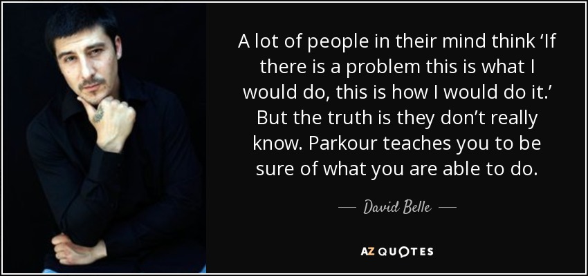 A lot of people in their mind think ‘If there is a problem this is what I would do, this is how I would do it.’ But the truth is they don’t really know. Parkour teaches you to be sure of what you are able to do. - David Belle