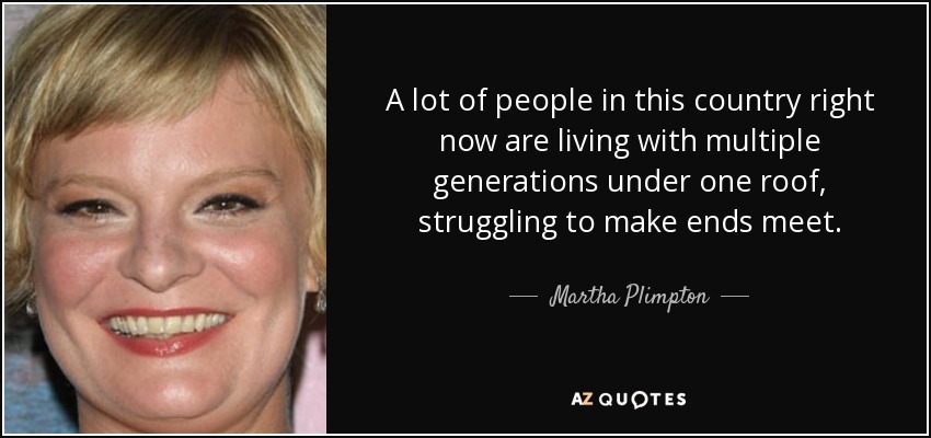 A lot of people in this country right now are living with multiple generations under one roof, struggling to make ends meet. - Martha Plimpton