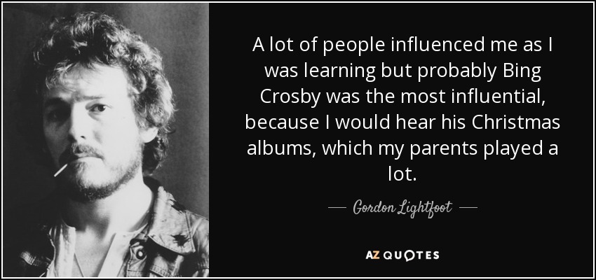 A lot of people influenced me as I was learning but probably Bing Crosby was the most influential, because I would hear his Christmas albums, which my parents played a lot. - Gordon Lightfoot