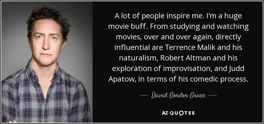 A lot of people inspire me. I'm a huge movie buff. From studying and watching movies, over and over again, directly influential are Terrence Malik and his naturalism, Robert Altman and his exploration of improvisation, and Judd Apatow, in terms of his comedic process. - David Gordon Green