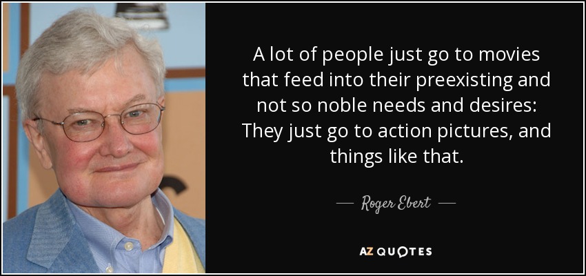 A lot of people just go to movies that feed into their preexisting and not so noble needs and desires: They just go to action pictures, and things like that. - Roger Ebert